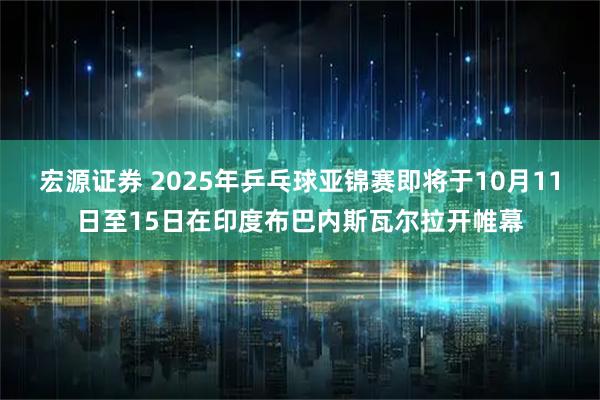 宏源证券 2025年乒乓球亚锦赛即将于10月11日至15日在印度布巴内斯瓦尔拉开帷幕