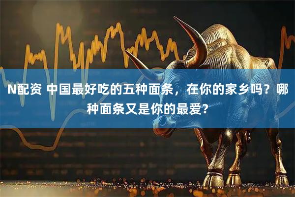 N配资 中国最好吃的五种面条，在你的家乡吗？哪种面条又是你的最爱？