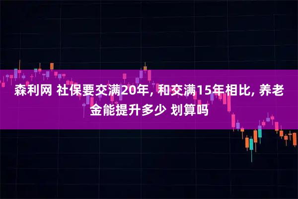 森利网 社保要交满20年, 和交满15年相比, 养老金能提升多少 划算吗