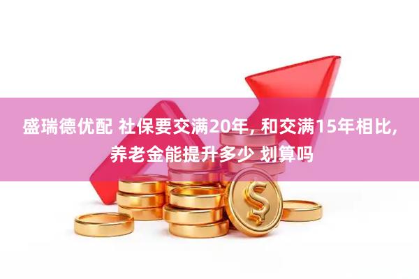 盛瑞德优配 社保要交满20年, 和交满15年相比, 养老金能提升多少 划算吗