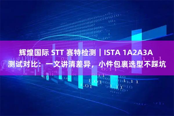 辉煌国际 STT 赛特检测｜ISTA 1A2A3A 测试对比：一文讲清差异，小件包裹选型不踩坑