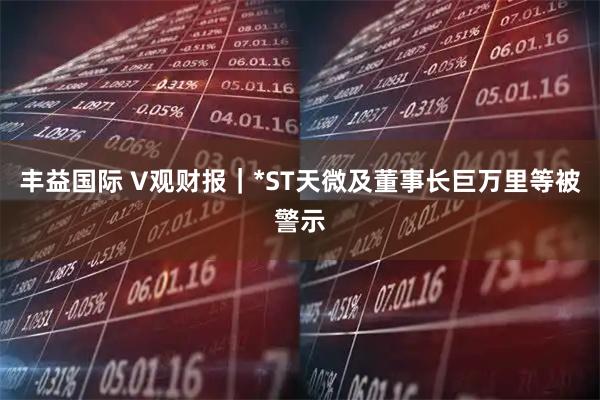 丰益国际 V观财报|*ST天微及董事长巨万里等被警示