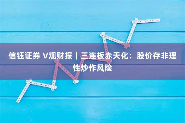 信钰证券 V观财报|三连板赤天化:股价存非理性炒作风险