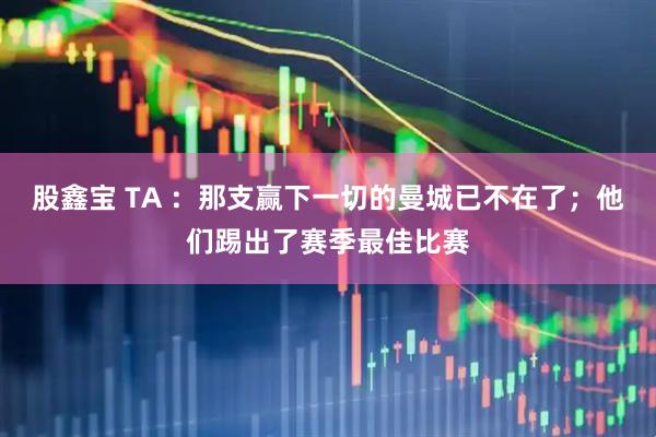 股鑫宝 TA ：那支赢下一切的曼城已不在了；他们踢出了赛季最佳比赛