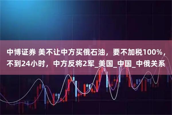 中博证券 美不让中方买俄石油，要不加税100%，不到24小时，中方反将2军_美国_中国_中俄关系