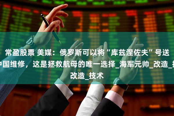 常盈股票 美媒：俄罗斯可以将“库兹涅佐夫”号送往中国维修，这是拯救航母的唯一选择_海军元帅_改造_技术