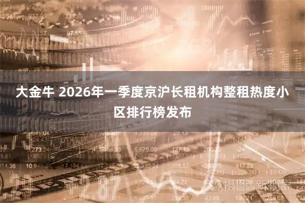 大金牛 2026年一季度京沪长租机构整租热度小区排行榜发布