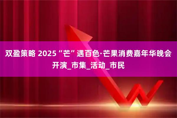 双盈策略 2025“芒”遇百色·芒果消费嘉年华晚会开演_市集_活动_市民