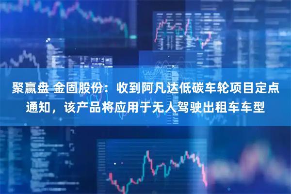 聚赢盘 金固股份：收到阿凡达低碳车轮项目定点通知，该产品将应用于无人驾驶出租车车型